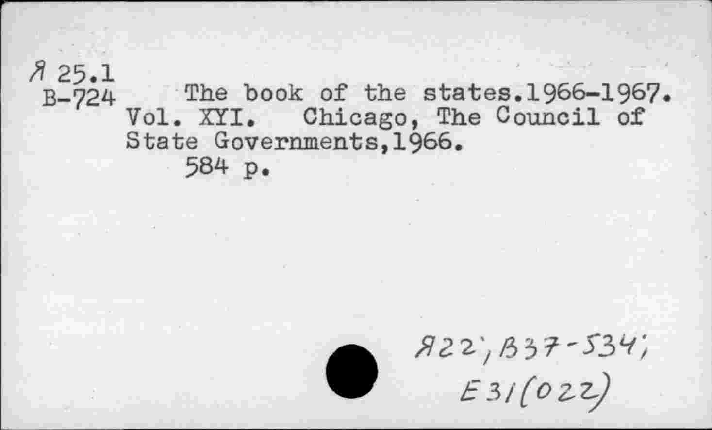 ﻿25.1
B-724 The book of the states. 1966-1967 Vol. XYI. Chicago, The Council of State Governments,1966.
584 p.
/9^2^3^'337;